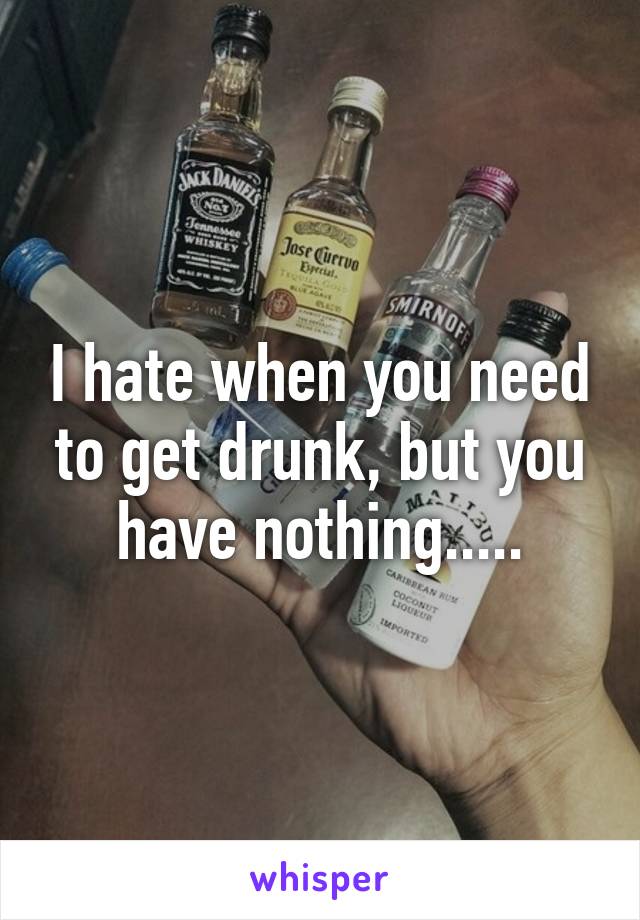 I hate when you need to get drunk, but you have nothing.....