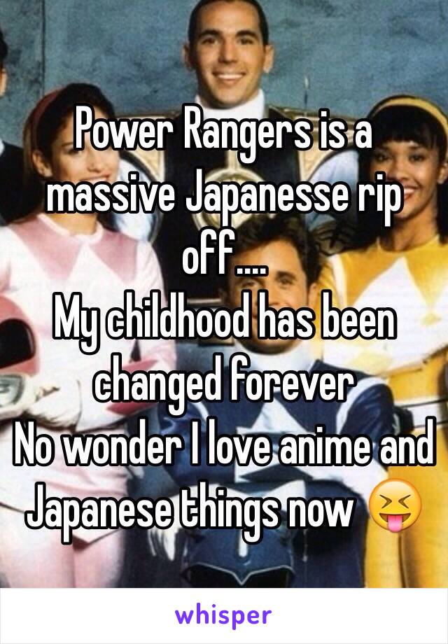 Power Rangers is a massive Japanesse rip off....
My childhood has been changed forever 
No wonder I love anime and Japanese things now 😝