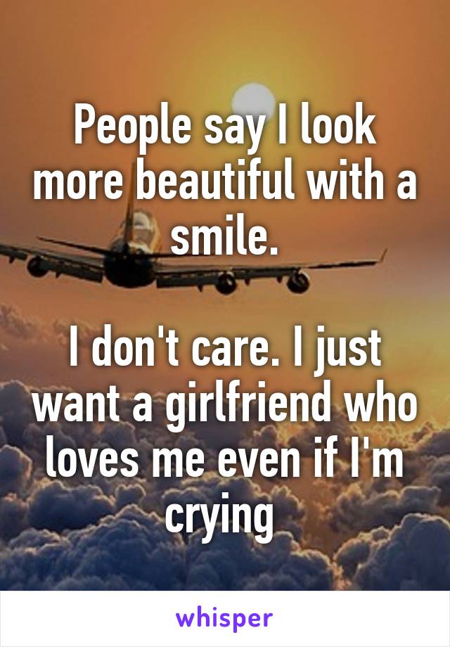 People say I look more beautiful with a smile.

I don't care. I just want a girlfriend who loves me even if I'm crying 
