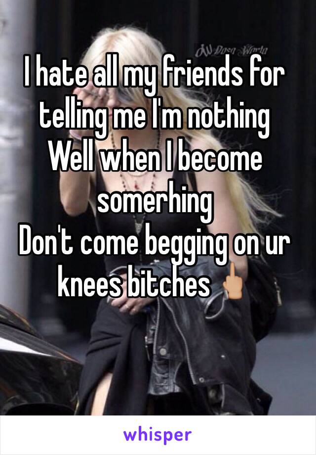 I hate all my friends for telling me I'm nothing 
Well when I become somerhing 
Don't come begging on ur knees bitches🖕🏼