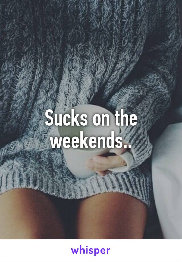 Sucks on the weekends..