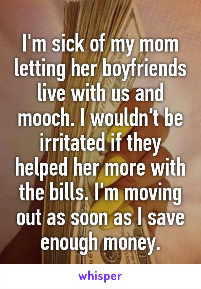 I'm sick of my mom letting her boyfriends live with us and mooch. I wouldn't be irritated if they helped her more with the bills. I'm moving out as soon as I save enough money.
