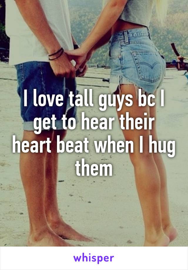 I love tall guys bc I get to hear their heart beat when I hug them