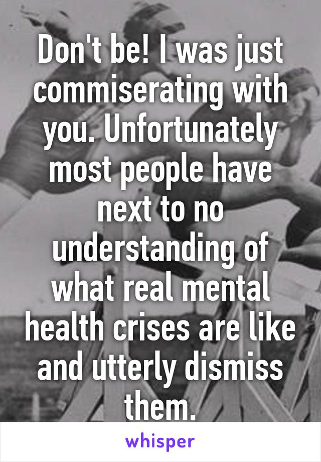 Don't be! I was just commiserating with you. Unfortunately most people have next to no understanding of what real mental health crises are like and utterly dismiss them.