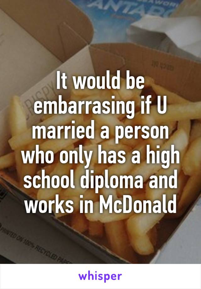 It would be embarrasing if U married a person who only has a high school diploma and works in McDonald