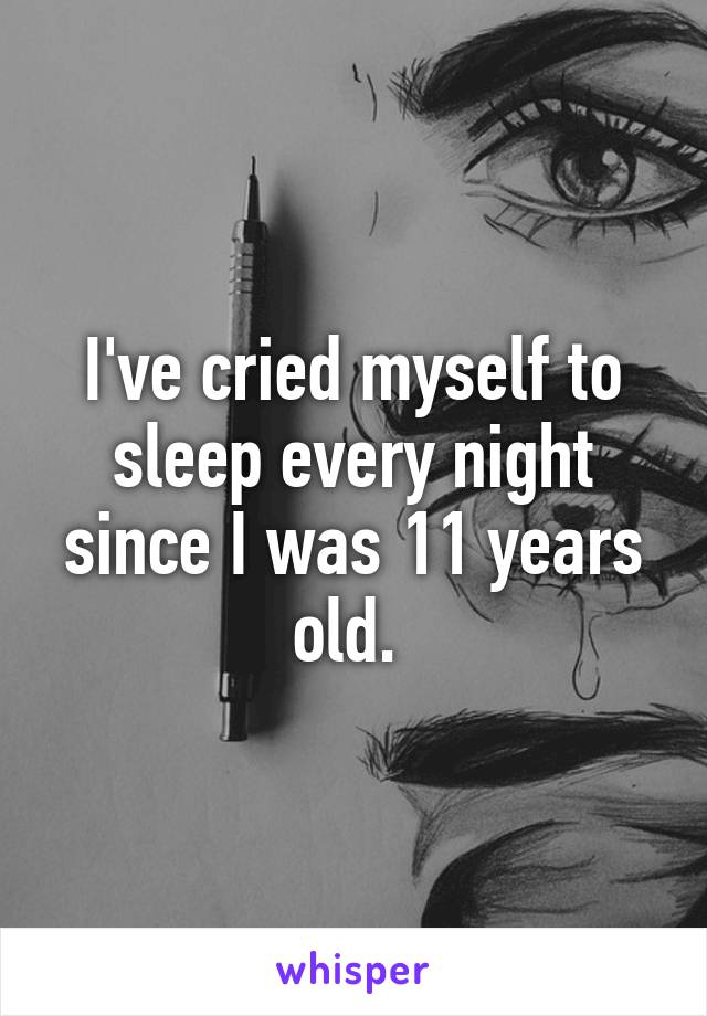 I've cried myself to sleep every night since I was 11 years old. 