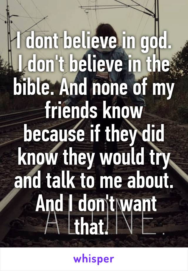 I dont believe in god. I don't believe in the bible. And none of my friends know because if they did know they would try and talk to me about.  And I don't want that. 