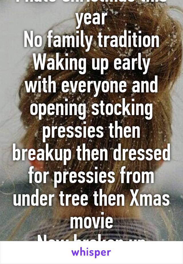 I hate Christmas this year
No family tradition
Waking up early with everyone and opening stocking pressies then breakup then dressed for pressies from under tree then Xmas movie
Now broken up family Xmas..