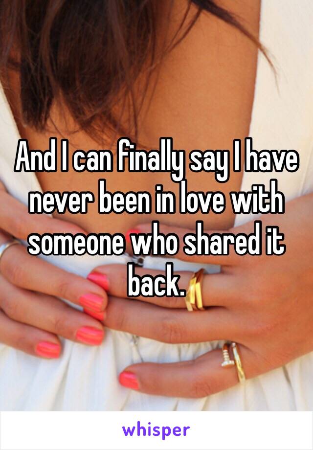 And I can finally say I have never been in love with someone who shared it back.