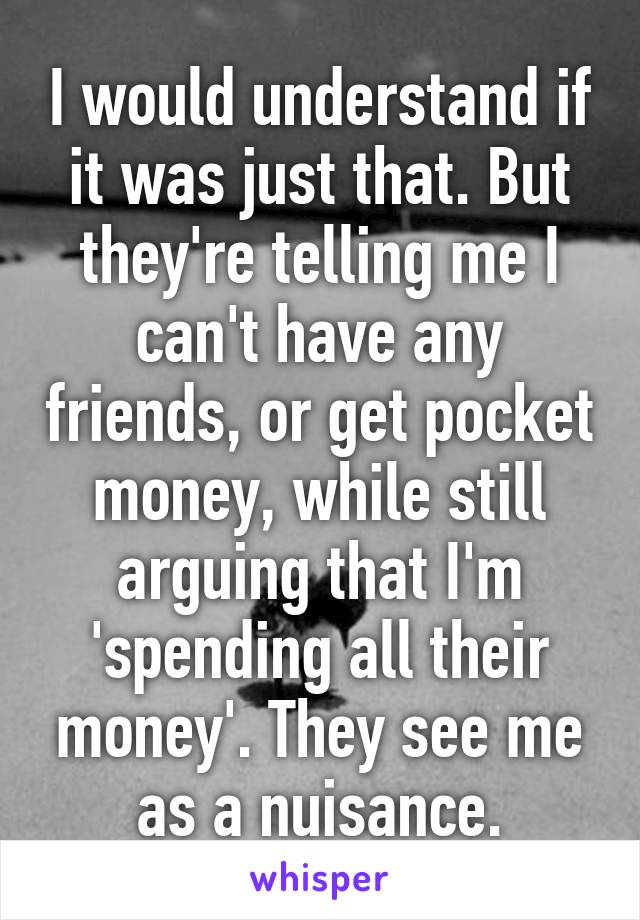 I would understand if it was just that. But they're telling me I can't have any friends, or get pocket money, while still arguing that I'm 'spending all their money'. They see me as a nuisance.