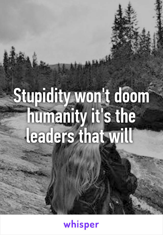 Stupidity won't doom humanity it's the leaders that will 