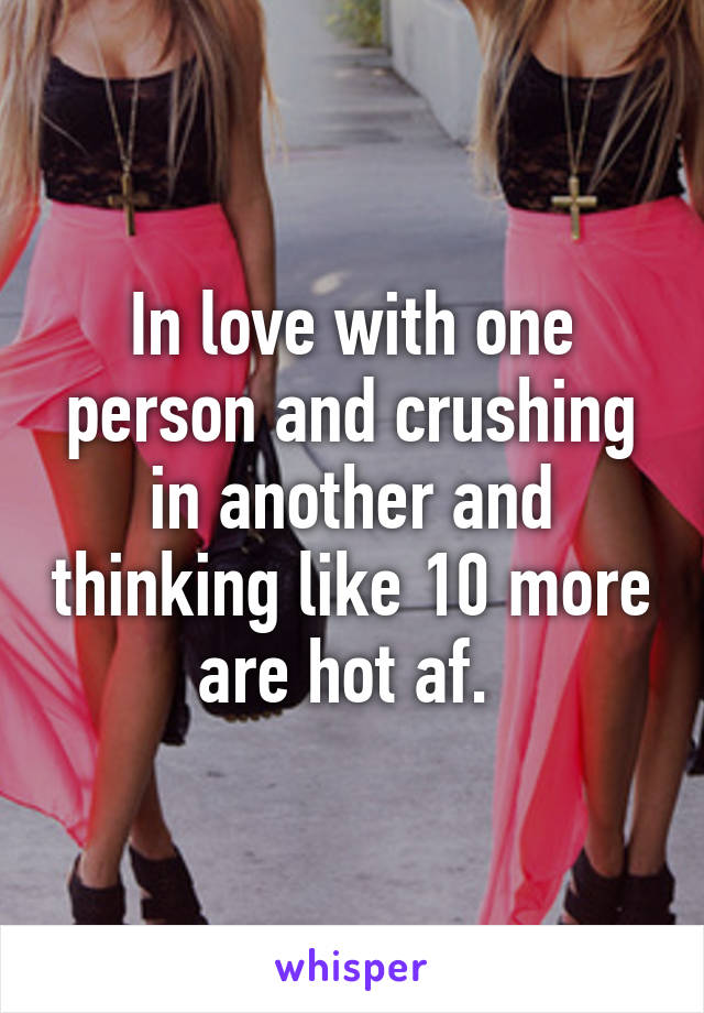 In love with one person and crushing in another and thinking like 10 more are hot af. 