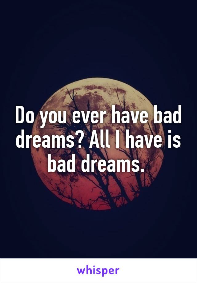 Do you ever have bad dreams? All I have is bad dreams. 