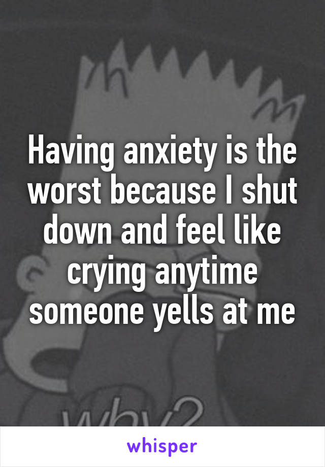 Having anxiety is the worst because I shut down and feel like crying anytime someone yells at me