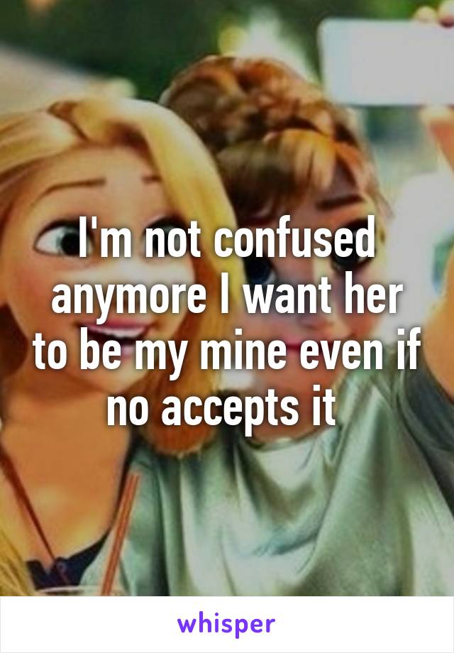 I'm not confused anymore I want her to be my mine even if no accepts it 