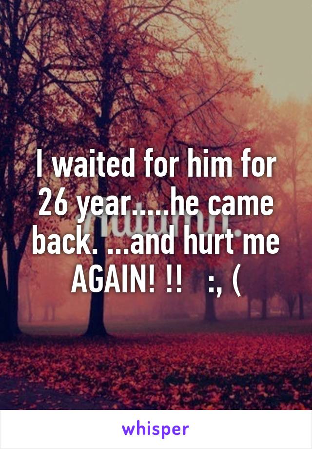 I waited for him for 26 year.....he came back. ...and hurt me AGAIN! !!   :, (