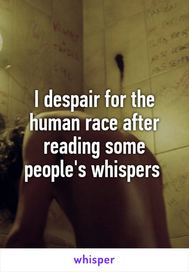 I despair for the human race after reading some people's whispers 