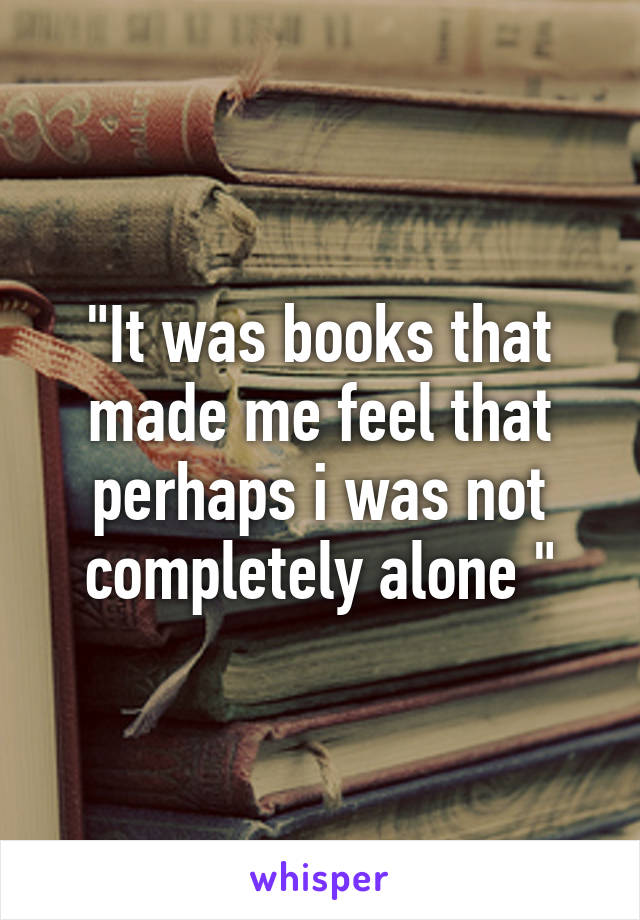 "It was books that made me feel that perhaps i was not completely alone "