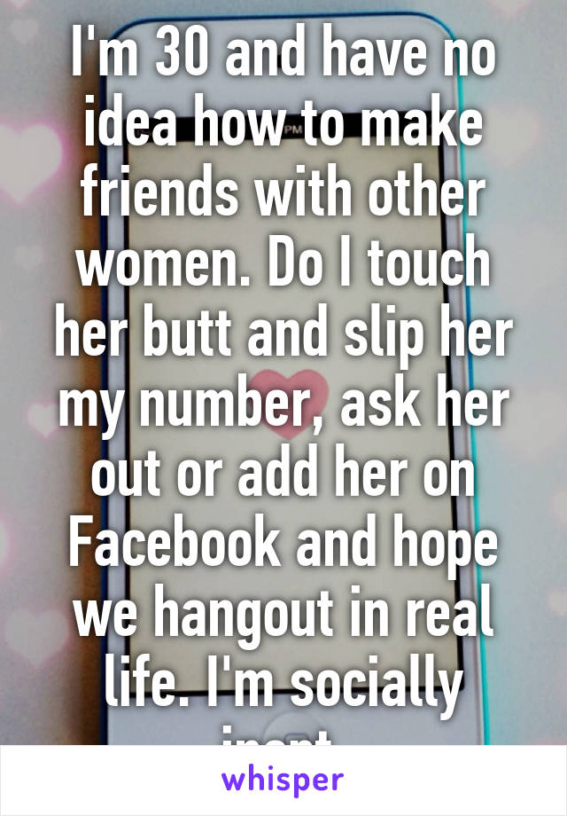 I'm 30 and have no idea how to make friends with other women. Do I touch her butt and slip her my number, ask her out or add her on Facebook and hope we hangout in real life. I'm socially inept.