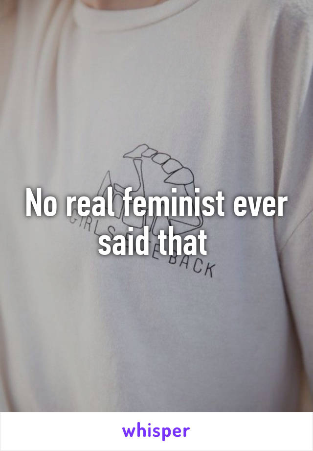 No real feminist ever said that 