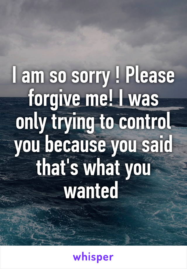 I am so sorry ! Please forgive me! I was only trying to control you because you said that's what you wanted 