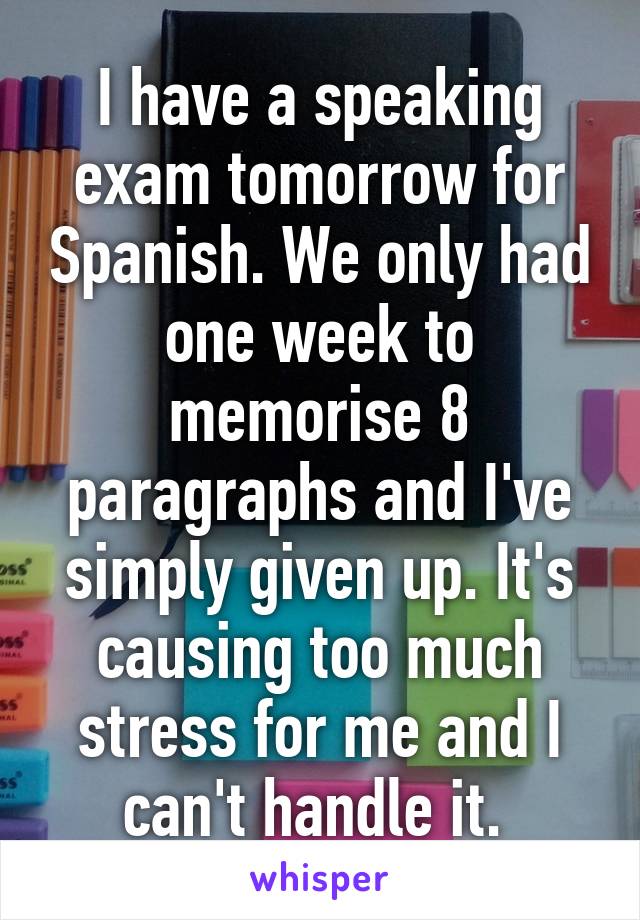 I have a speaking exam tomorrow for Spanish. We only had one week to memorise 8 paragraphs and I've simply given up. It's causing too much stress for me and I can't handle it. 