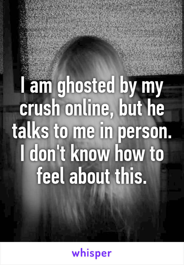 I am ghosted by my crush online, but he talks to me in person. I don't know how to feel about this.