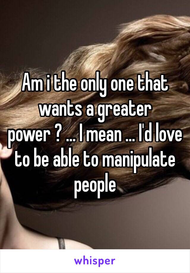 Am i the only one that wants a greater power ? ... I mean ... I'd love to be able to manipulate people