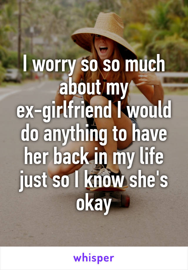I worry so so much about my ex-girlfriend I would do anything to have her back in my life just so I know she's okay