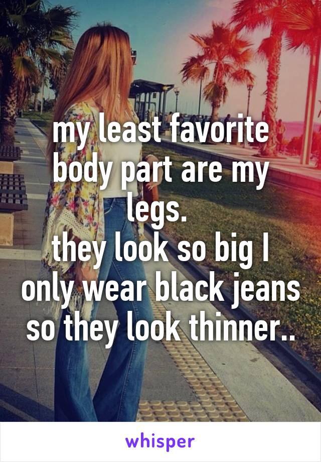 my least favorite body part are my legs. 
they look so big I only wear black jeans so they look thinner..
