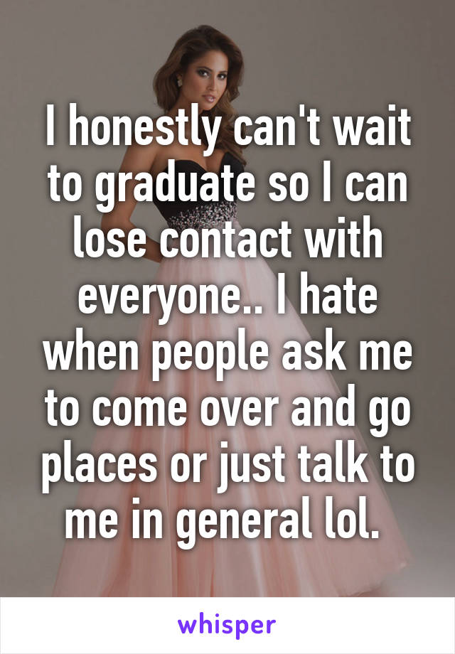 I honestly can't wait to graduate so I can lose contact with everyone.. I hate when people ask me to come over and go places or just talk to me in general lol. 