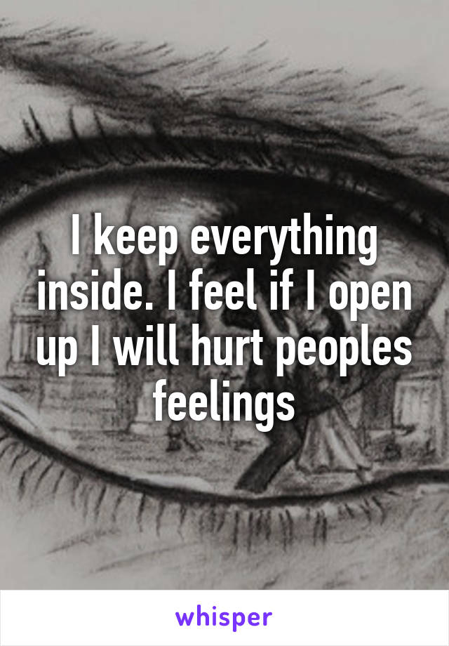 I keep everything inside. I feel if I open up I will hurt peoples feelings
