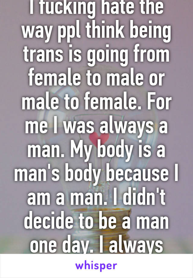I fucking hate the way ppl think being trans is going from female to male or male to female. For me I was always a man. My body is a man's body because I am a man. I didn't decide to be a man one day. I always was. 