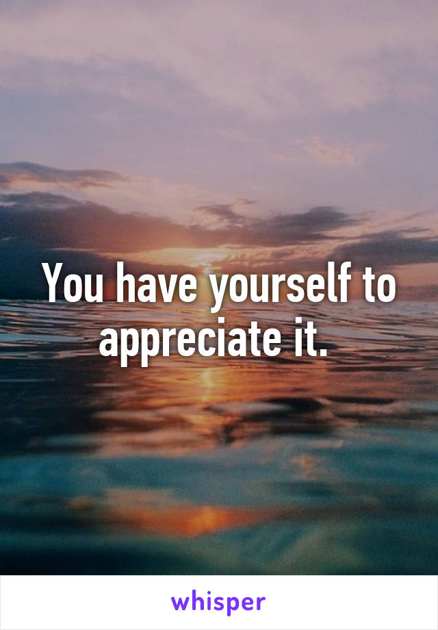 You have yourself to appreciate it. 
