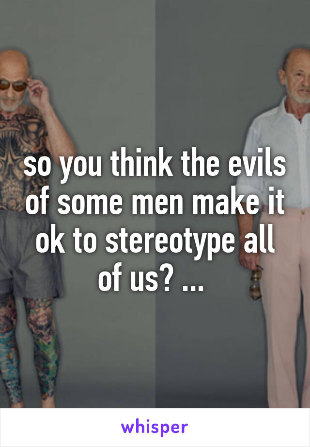 so you think the evils of some men make it ok to stereotype all of us? ... 