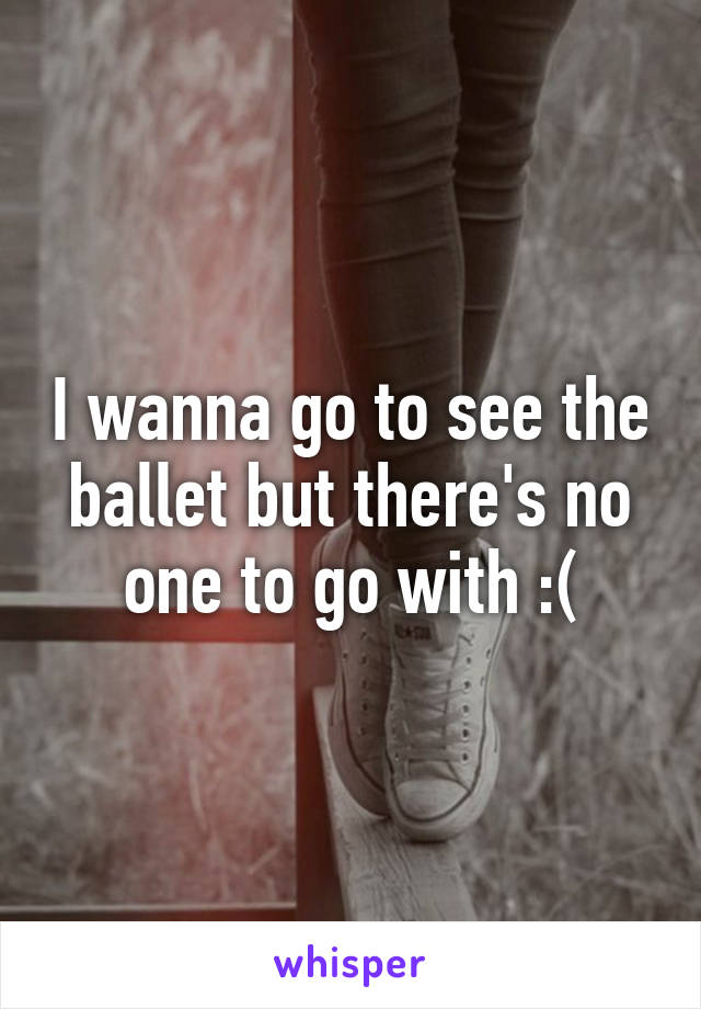 I wanna go to see the ballet but there's no one to go with :(