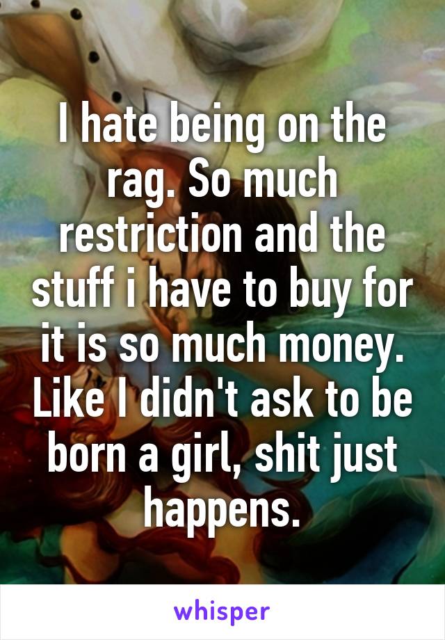 I hate being on the rag. So much restriction and the stuff i have to buy for it is so much money. Like I didn't ask to be born a girl, shit just happens.
