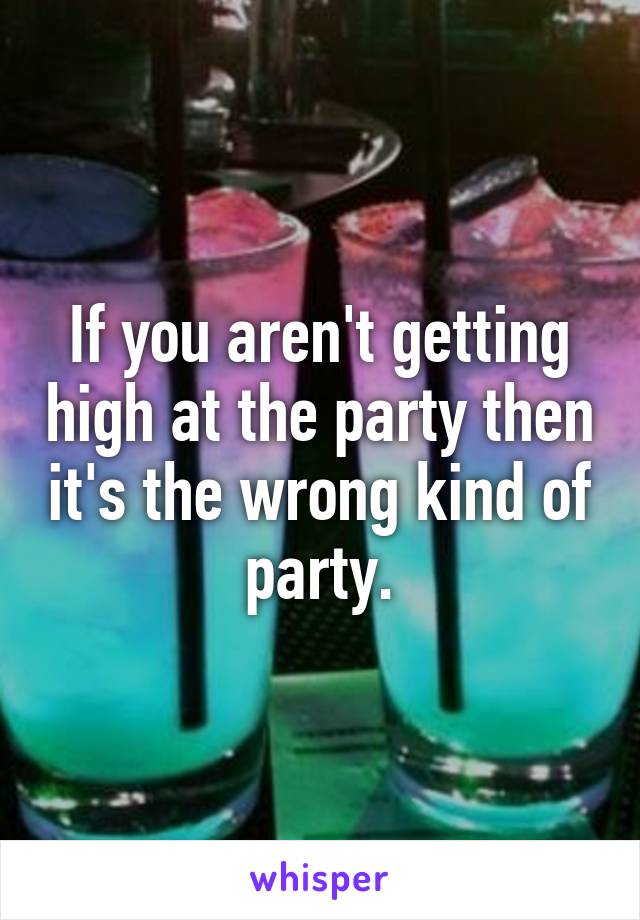 If you aren't getting high at the party then it's the wrong kind of party.
