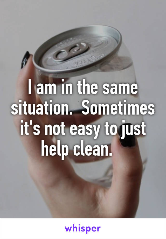 I am in the same situation.  Sometimes it's not easy to just help clean.   