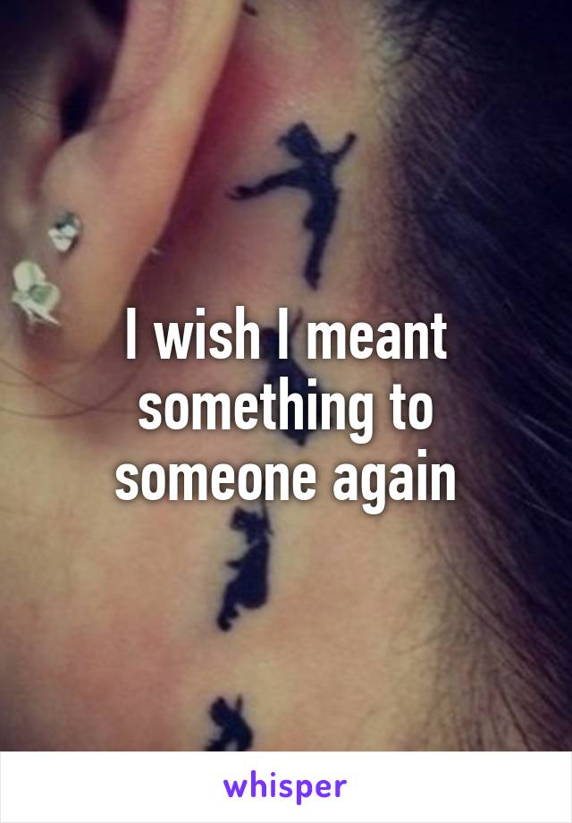 I wish I meant something to someone again