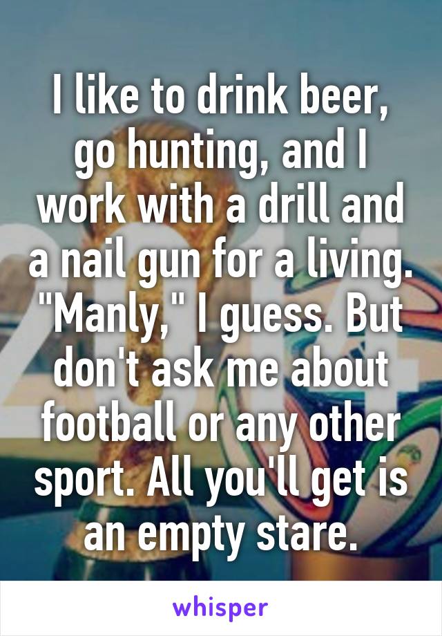 I like to drink beer, go hunting, and I work with a drill and a nail gun for a living. "Manly," I guess. But don't ask me about football or any other sport. All you'll get is an empty stare.