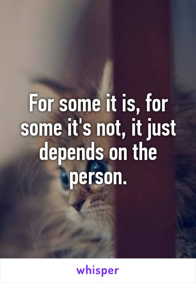 For some it is, for some it's not, it just depends on the person.