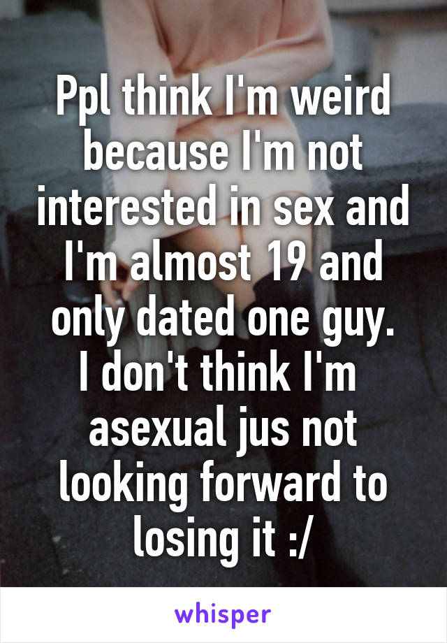 Ppl think I'm weird because I'm not interested in sex and I'm almost 19 and only dated one guy.
I don't think I'm  asexual jus not looking forward to losing it :/