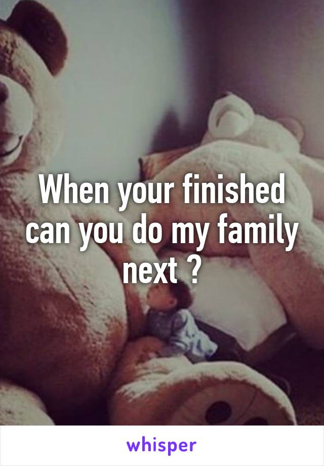 When your finished can you do my family next ?
