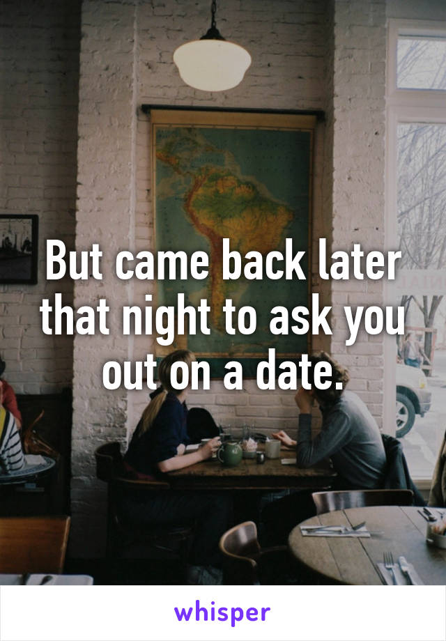 But came back later that night to ask you out on a date.