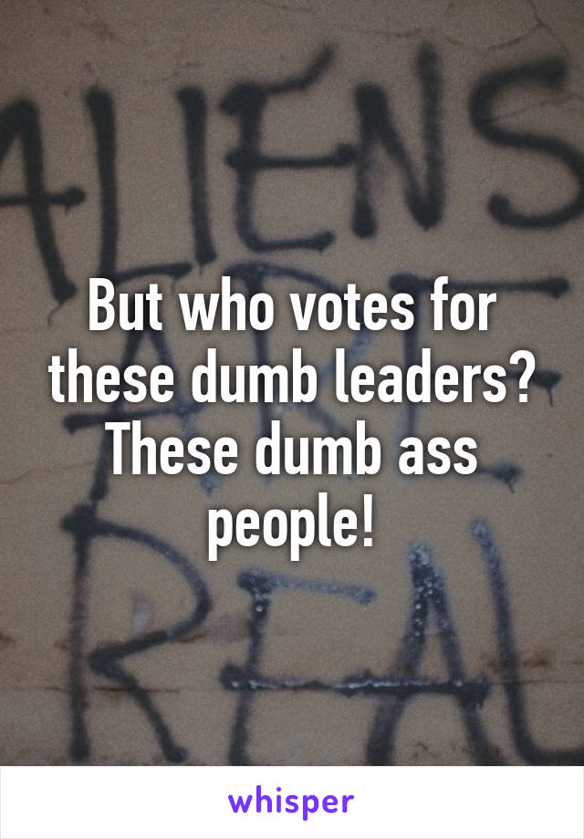 But who votes for these dumb leaders?
These dumb ass people!