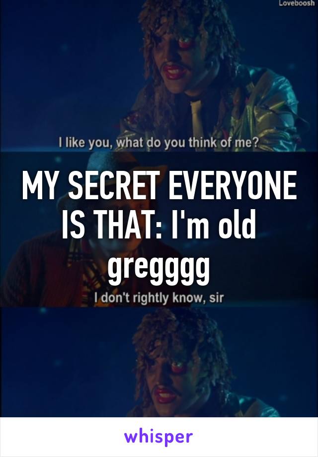 MY SECRET EVERYONE IS THAT: I'm old gregggg