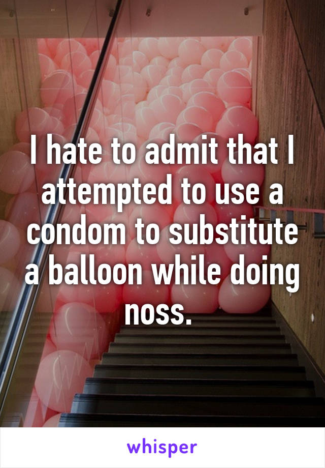 I hate to admit that I attempted to use a condom to substitute a balloon while doing noss. 