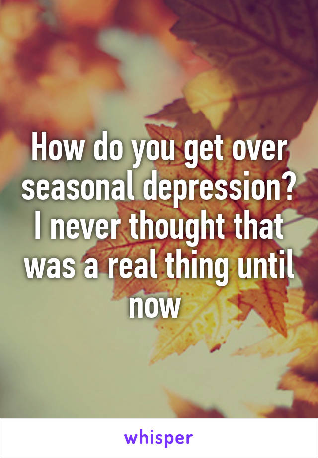 How do you get over seasonal depression? I never thought that was a real thing until now 