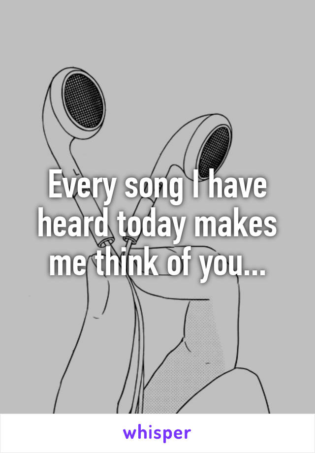 Every song I have heard today makes me think of you...